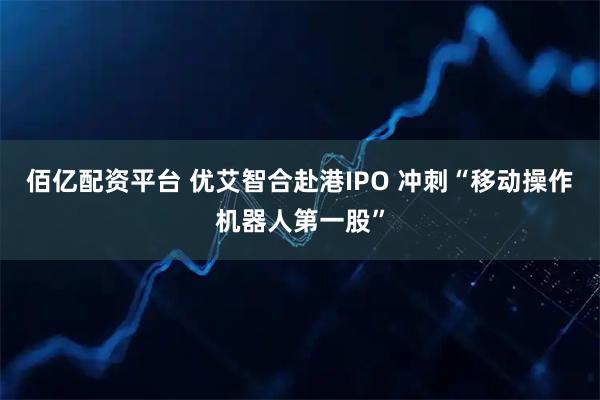 佰亿配资平台 优艾智合赴港IPO 冲刺“移动操作机器人第一股”