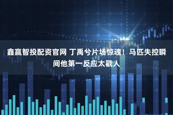 鑫赢智投配资官网 丁禹兮片场惊魂！马匹失控瞬间他第一反应太戳人