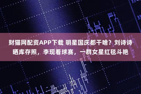 财猫网配资APP下载 明星国庆都干啥？刘诗诗晒库存照，李现看球赛，一群女星红毯斗艳