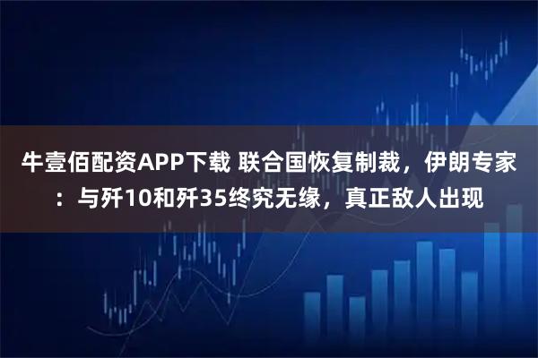 牛壹佰配资APP下载 联合国恢复制裁，伊朗专家：与歼10和歼35终究无缘，真正敌人出现