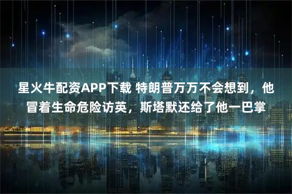 星火牛配资APP下载 特朗普万万不会想到，他冒着生命危险访英，斯塔默还给了他一巴掌