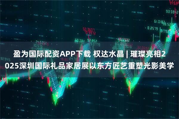 盈为国际配资APP下载 权达水晶 | 璀璨亮相2025深圳国际礼品家居展以东方匠艺重塑光影美学