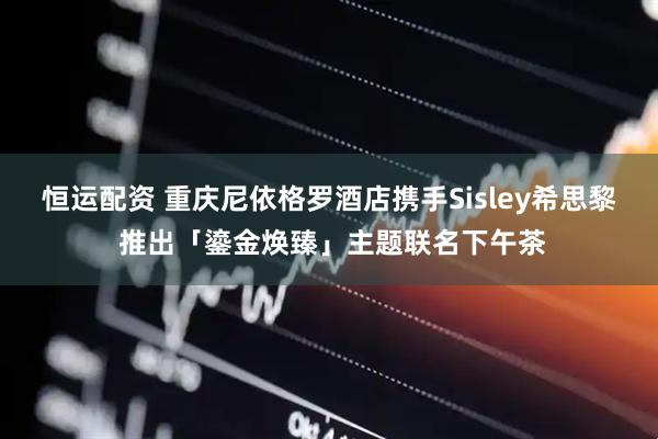 恒运配资 重庆尼依格罗酒店携手Sisley希思黎 推出「鎏金焕臻」主题联名下午茶