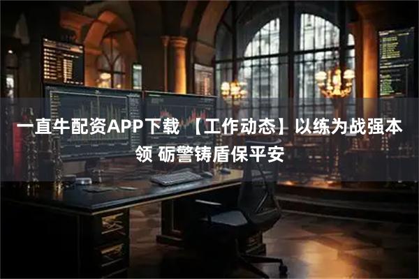 一直牛配资APP下载 【工作动态】以练为战强本领 砺警铸盾保平安