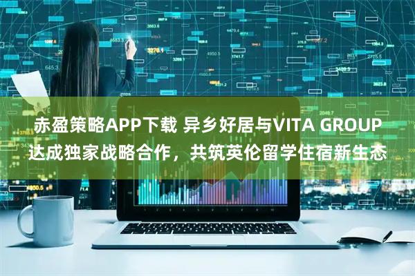 赤盈策略APP下载 异乡好居与VITA GROUP达成独家战略合作，共筑英伦留学住宿新生态