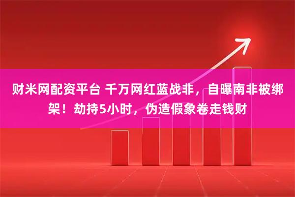 财米网配资平台 千万网红蓝战非，自曝南非被绑架！劫持5小时，伪造假象卷走钱财