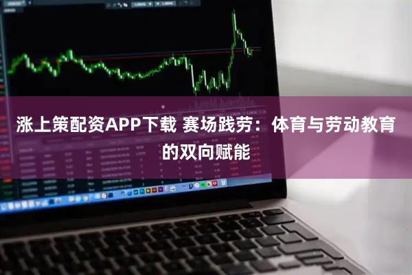 涨上策配资APP下载 赛场践劳：体育与劳动教育的双向赋能