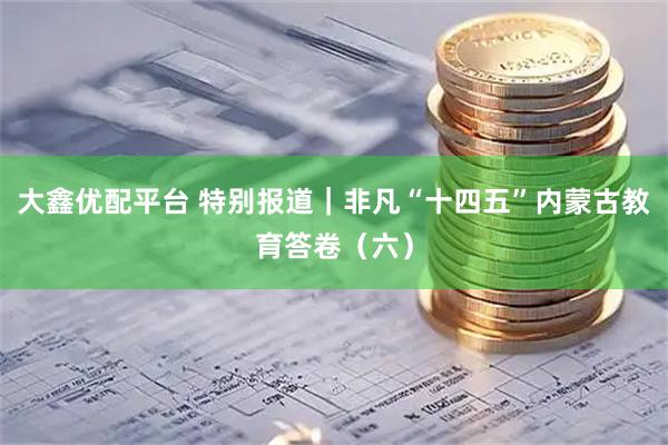大鑫优配平台 特别报道｜非凡“十四五”内蒙古教育答卷（六）