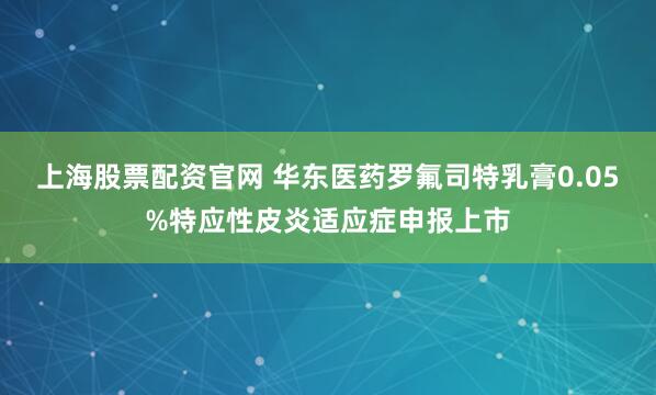 上海股票配资官网 华东医药罗氟司特乳膏0.05%特应性皮炎适应症申报上市