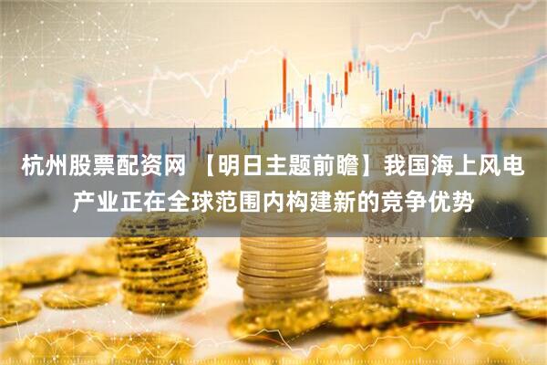 杭州股票配资网 【明日主题前瞻】我国海上风电产业正在全球范围内构建新的竞争优势