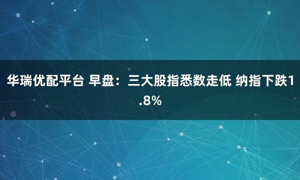 华瑞优配平台 早盘:三大股指悉数走低 纳指下跌1.8%