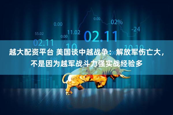 越大配资平台 美国谈中越战争:解放军伤亡大,不是因为越军战斗力强实战经验多