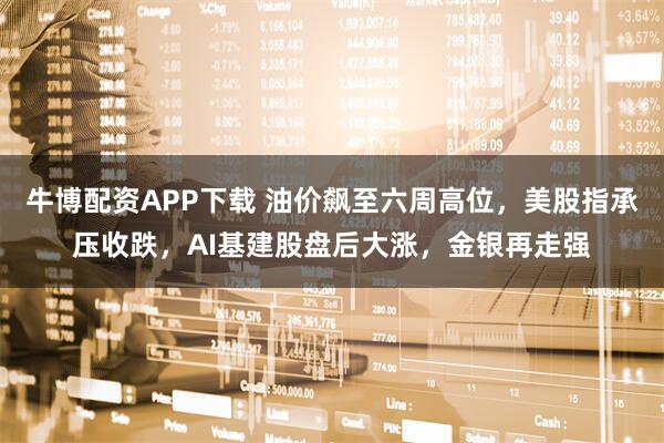 牛博配资APP下载 油价飙至六周高位，美股指承压收跌，AI基建股盘后大涨，金银再走强